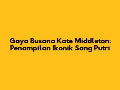Gaya Busana Kate Middleton: Penampilan Ikonik Sang Putri