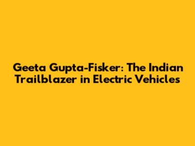 Geeta Gupta-Fisker: The Indian Trailblazer in Electric Vehicles