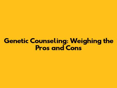 Genetic Counseling: Weighing the Pros and Cons