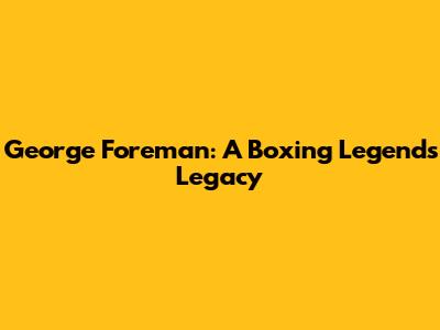George Foreman: A Boxing Legend's Legacy