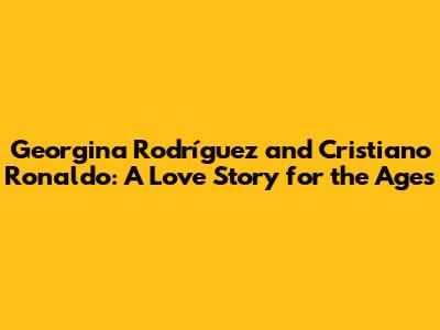 Georgina Rodríguez and Cristiano Ronaldo: A Love Story for the Ages