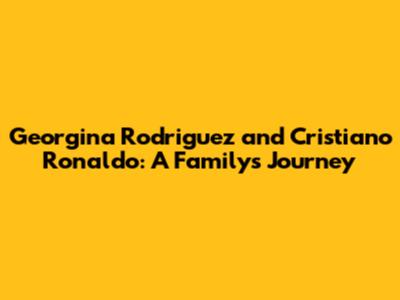 Georgina Rodriguez and Cristiano Ronaldo: A Family's Journey