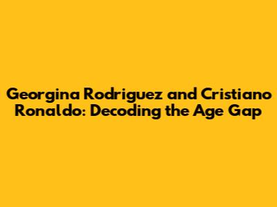 Georgina Rodriguez and Cristiano Ronaldo: Decoding the Age Gap