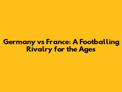 Germany vs France: A Footballing Rivalry for the Ages