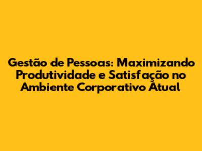 Gestão de Pessoas: Maximizando Produtividade e Satisfação no Ambiente Corporativo Atual