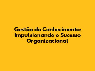 Gestão do Conhecimento: Impulsionando o Sucesso Organizacional