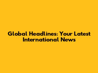 Global Headlines: Your Latest International News