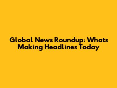 Global News Roundup: What's Making Headlines Today