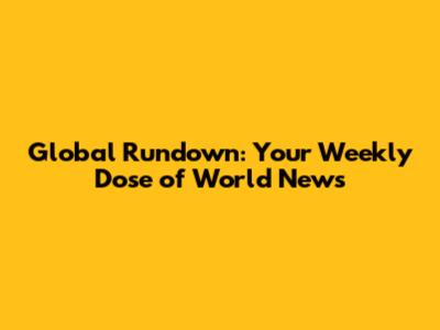 Global Rundown: Your Weekly Dose of World News
