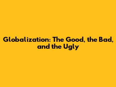 Globalization: The Good, the Bad, and the Ugly