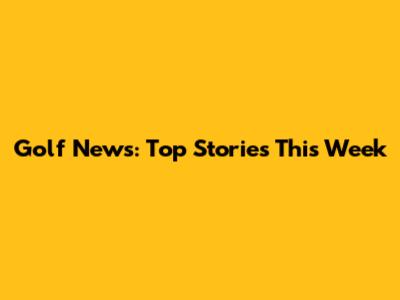 Golf News: Top Stories This Week