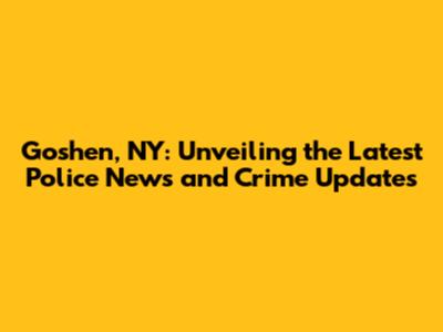Goshen, NY: Unveiling the Latest Police News and Crime Updates