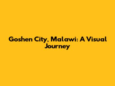 Goshen City, Malawi: A Visual Journey