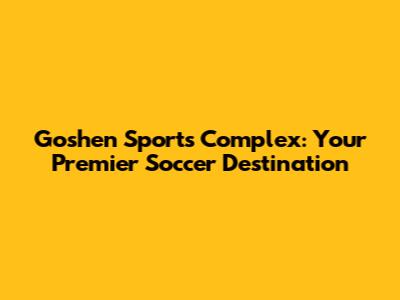 Goshen Sports Complex: Your Premier Soccer Destination