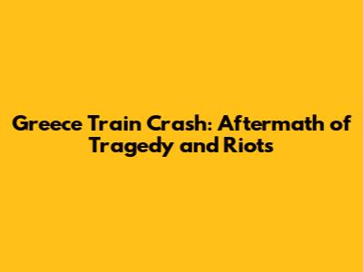 Greece Train Crash: Aftermath of Tragedy and Riots