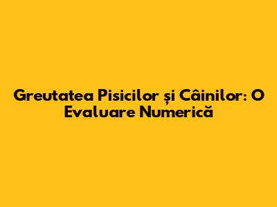 Greutatea Pisicilor și Câinilor: O Evaluare Numerică