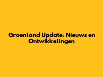 Groenland Update: Nieuws en Ontwikkelingen