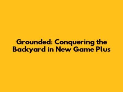 Grounded: Conquering the Backyard in New Game Plus