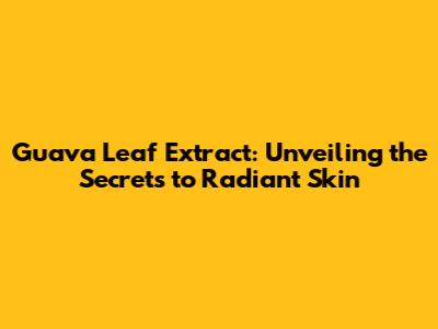 Guava Leaf Extract: Unveiling the Secrets to Radiant Skin