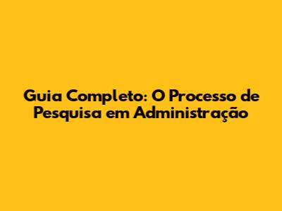 Guia Completo: O Processo de Pesquisa em Administração