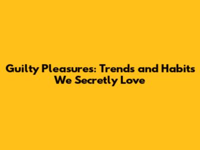 Guilty Pleasures: Trends and Habits We Secretly Love