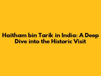 Haitham bin Tarik in India: A Deep Dive into the Historic Visit
