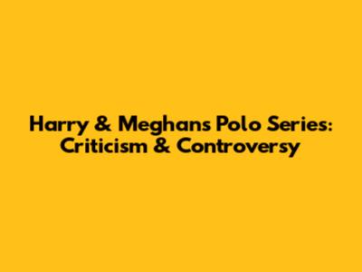 Harry & Meghan's Polo Series: Criticism & Controversy
