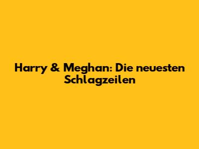Harry & Meghan: Die neuesten Schlagzeilen