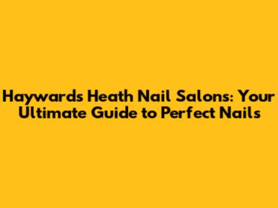 Haywards Heath Nail Salons: Your Ultimate Guide to Perfect Nails