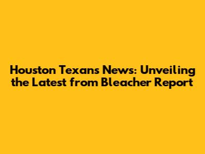 Houston Texans News: Unveiling the Latest from Bleacher Report