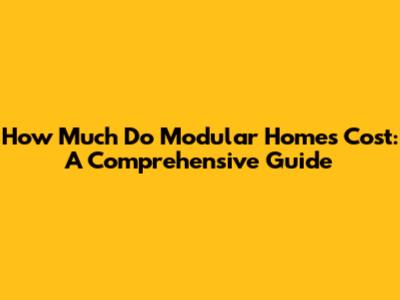 How Much Do Modular Homes Cost: A Comprehensive Guide