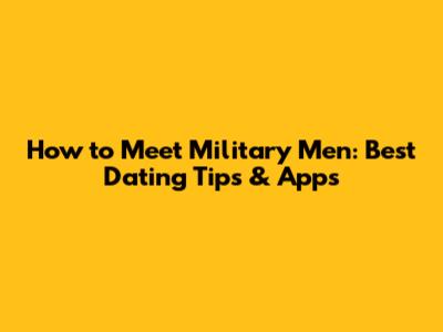 How to Meet Military Men: Best Dating Tips & Apps