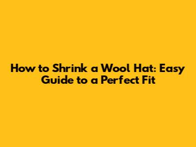 How to Shrink a Wool Hat: Easy Guide to a Perfect Fit