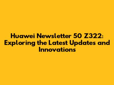 Huawei Newsletter 50 Z322: Exploring the Latest Updates and Innovations