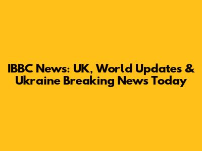 IBBC News: UK, World Updates & Ukraine Breaking News Today