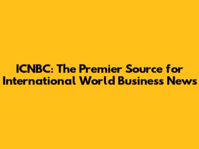 ICNBC: The Premier Source for International World Business News