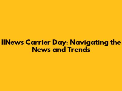 IINews Carrier Day: Navigating the News and Trends