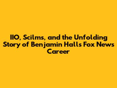IIO, Scilms, and the Unfolding Story of Benjamin Hall's Fox News Career