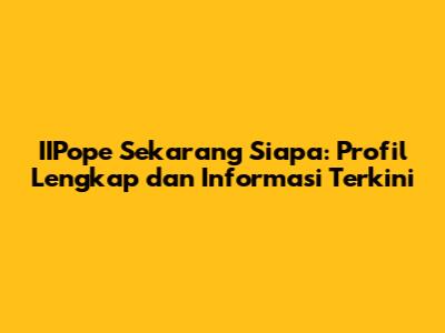 IIPope Sekarang Siapa: Profil Lengkap dan Informasi Terkini