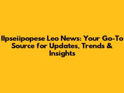 IIpseiipopese Leo News: Your Go-To Source for Updates, Trends & Insights
