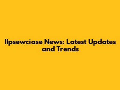 IIpsewciase News: Latest Updates and Trends