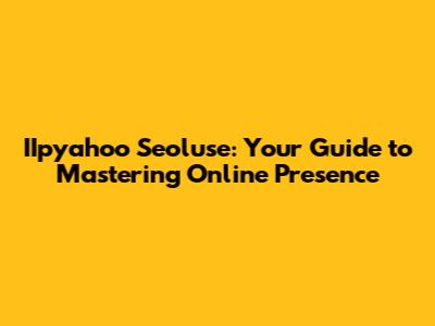 IIpyahoo Seoluse: Your Guide to Mastering Online Presence