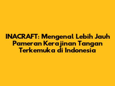 INACRAFT: Mengenal Lebih Jauh Pameran Kerajinan Tangan Terkemuka di Indonesia
