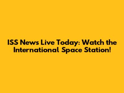 ISS News Live Today: Watch the International Space Station!