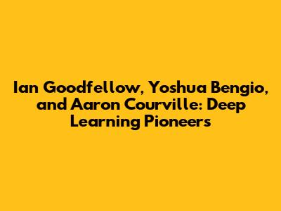 Ian Goodfellow, Yoshua Bengio, and Aaron Courville: Deep Learning Pioneers