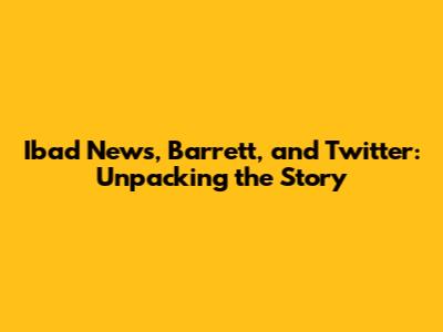 Ibad News, Barrett, and Twitter: Unpacking the Story