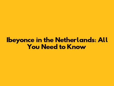 Ibeyonce in the Netherlands: All You Need to Know