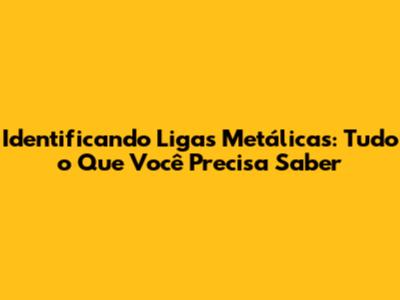 Identificando Ligas Metálicas: Tudo o Que Você Precisa Saber