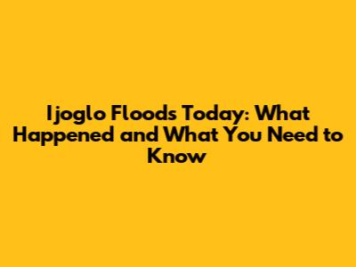 Ijoglo Floods Today: What Happened and What You Need to Know