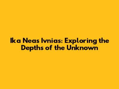 Ika Neas Ivnias: Exploring the Depths of the Unknown
